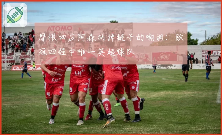 摩根回应阿森纳掉链子的嘲讽：欧冠四强中唯一英超球队