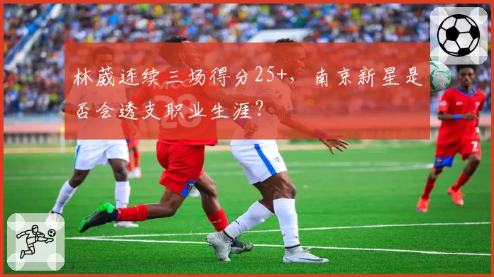 林葳连续三场得分25+，南京新星是否会透支职业生涯？