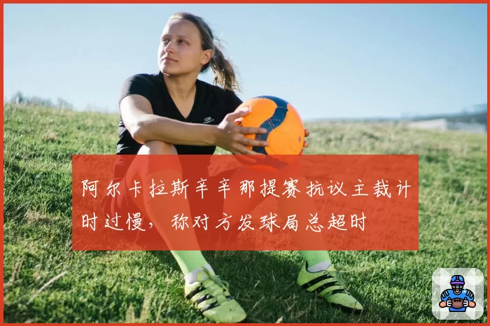 阿尔卡拉斯辛辛那提赛抗议主裁计时过慢，称对方发球局总超时