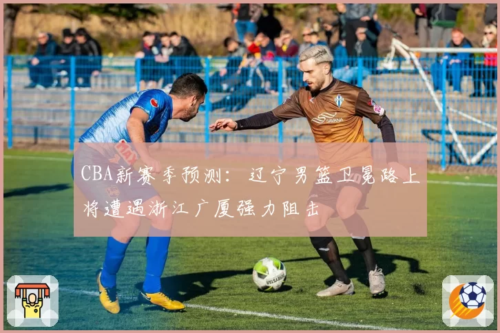 CBA新赛季预测：辽宁男篮卫冕路上将遭遇浙江广厦强力阻击