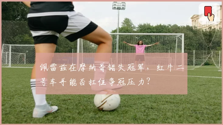 佩雷兹在摩纳哥错失冠军,红牛二号车手能否扛住争冠压力?