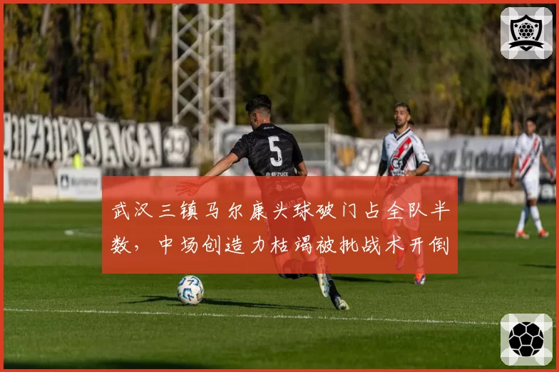 武汉三镇马尔康头球破门占全队半数,中场创造力枯竭被批战术开倒车