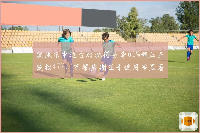 樊振东中远台对抗得分率61%碾压王楚钦47%,巴黎周期正手使用率显著提升