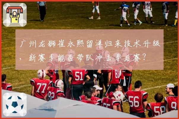 广州龙狮崔永熙留洋归来技术升级，新赛季能否带队冲击季后赛？