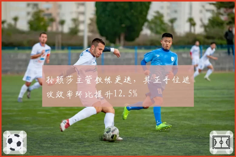 孙颖莎主管教练更迭,其正手位进攻效率环比提升12.5%