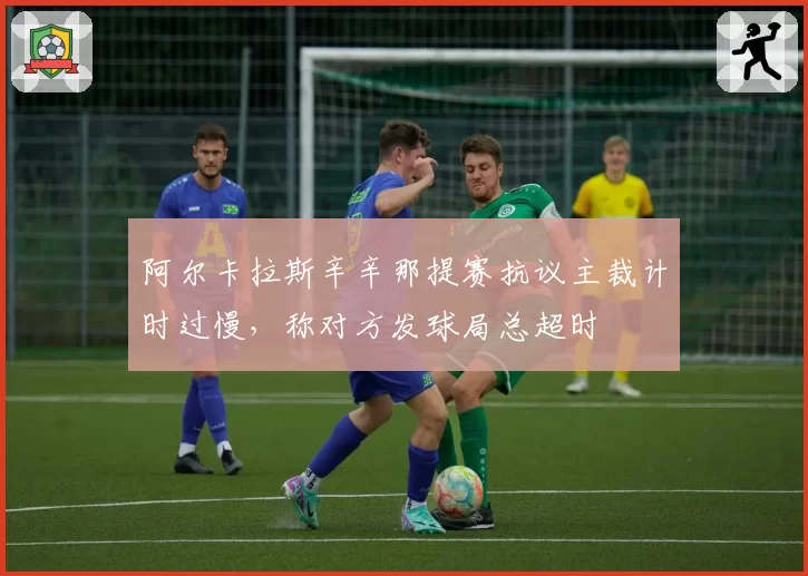 阿尔卡拉斯辛辛那提赛抗议主裁计时过慢,称对方发球局总超时