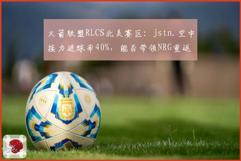 火箭联盟RLCS北美赛区：jstn.空中接力进球率40%，能否带领NRG重返巅峰？