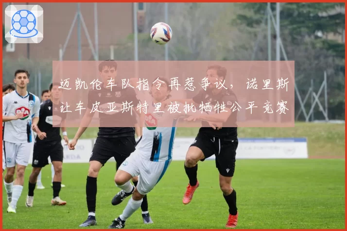 迈凯伦车队指令再惹争议，诺里斯让车皮亚斯特里被批牺牲公平竞赛