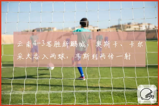 云南4-3客胜新鹏城，奥斯卡、卡尔采夫各入两球，韦斯利两传一射