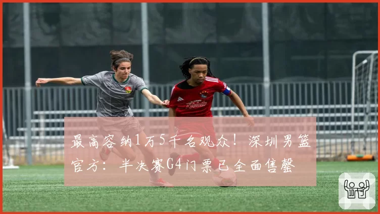 最高容纳1万5千名观众！深圳男篮官方：半决赛G4门票已全面售罄