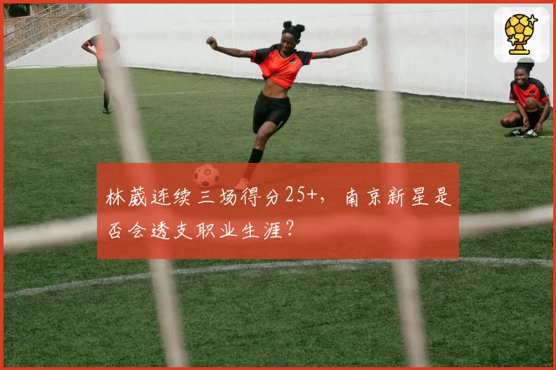 林葳连续三场得分25+，南京新星是否会透支职业生涯？