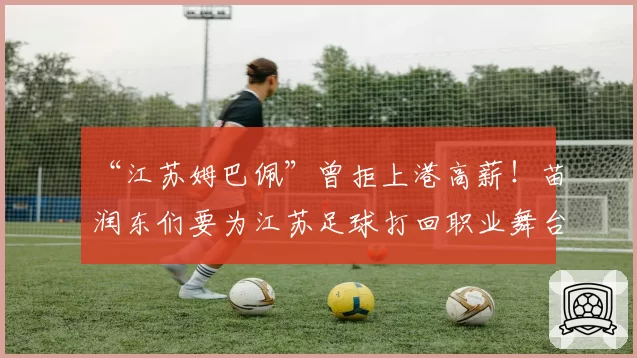 “江苏姆巴佩”曾拒上港高薪！苗润东们要为江苏足球打回职业舞台