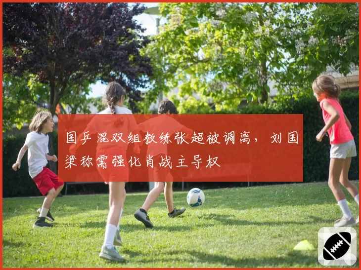 国乒混双组教练张超被调离，刘国梁称需强化肖战主导权