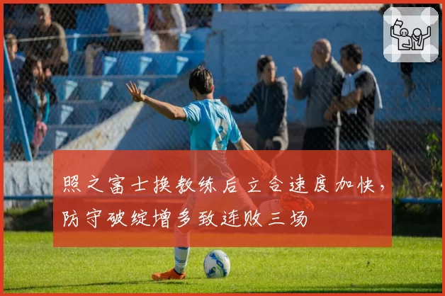 照之富士换教练后立合速度加快，防守破绽增多致连败三场
