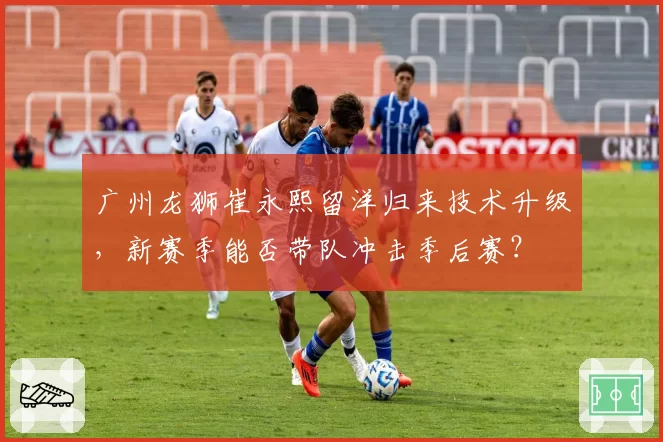 广州龙狮崔永熙留洋归来技术升级，新赛季能否带队冲击季后赛？