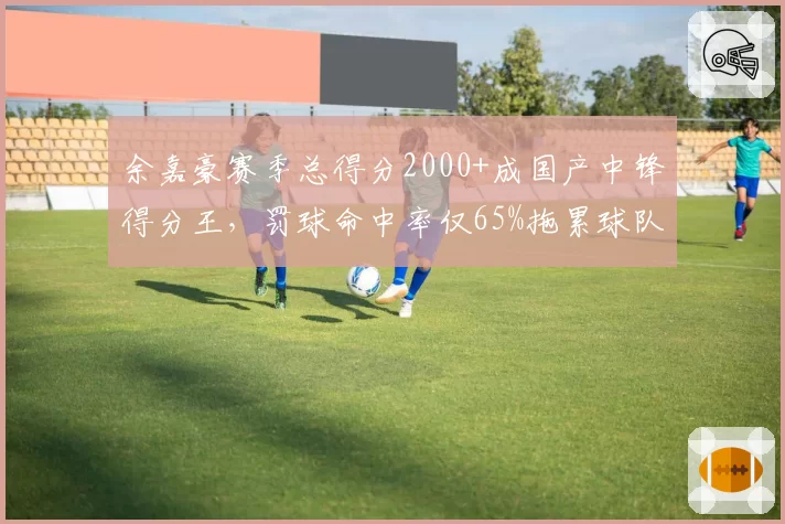 余嘉豪赛季总得分2000+成国产中锋得分王，罚球命中率仅65%拖累球队