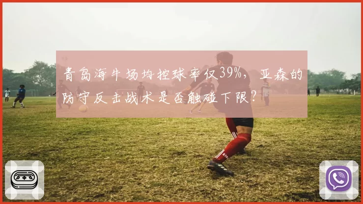 青岛海牛场均控球率仅39%,亚森的防守反击战术是否触碰下限?
