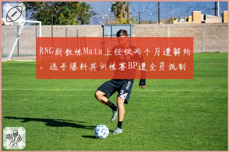 RNG新教练Mata上任仅两个月遭解约，选手爆料其训练赛BP遭全员抵制