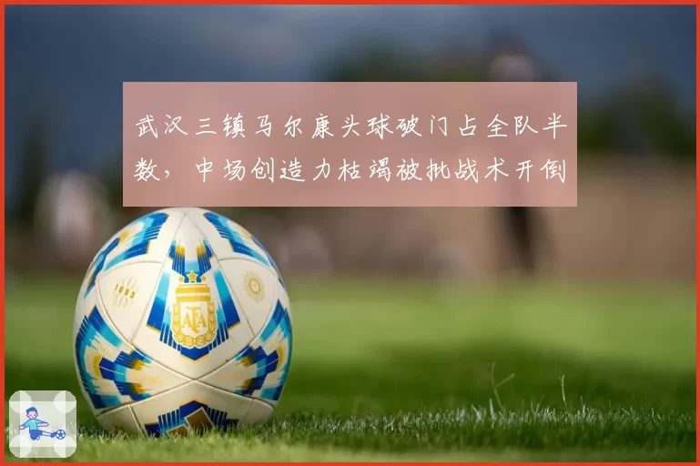 武汉三镇马尔康头球破门占全队半数，中场创造力枯竭被批战术开倒车