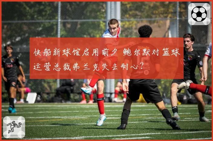 快船新球馆启用前夕 鲍尔默对篮球运营总裁弗兰克失去耐心？