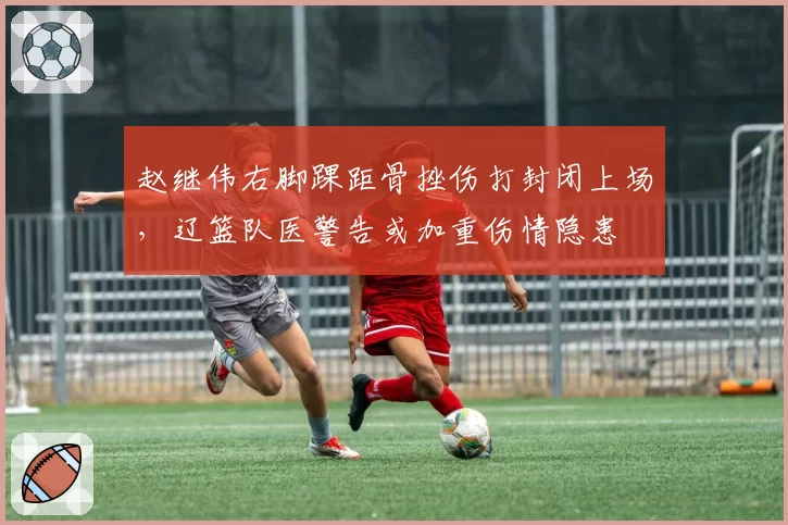 赵继伟右脚踝距骨挫伤打封闭上场，辽篮队医警告或加重伤情隐患