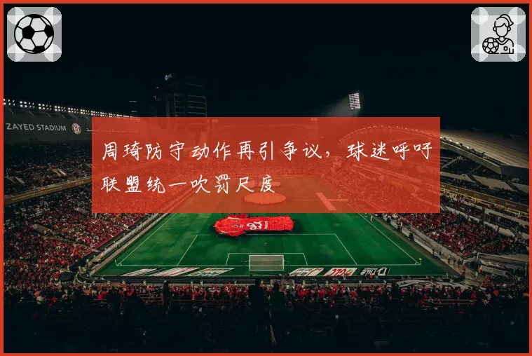 周琦防守动作再引争议，球迷呼吁联盟统一吹罚尺度