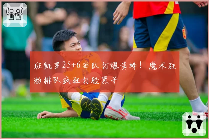 班凯罗25+6率队打爆黄蜂！魔术狂粉排队疯狂打脸黑子