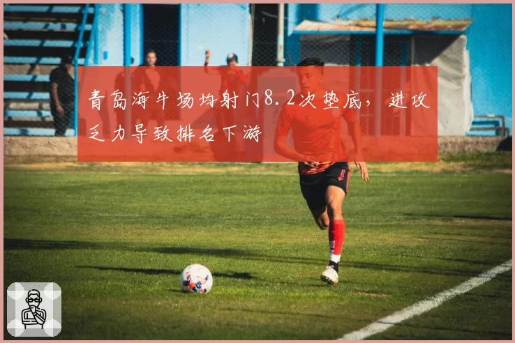 青岛海牛场均射门8.2次垫底，进攻乏力导致排名下游