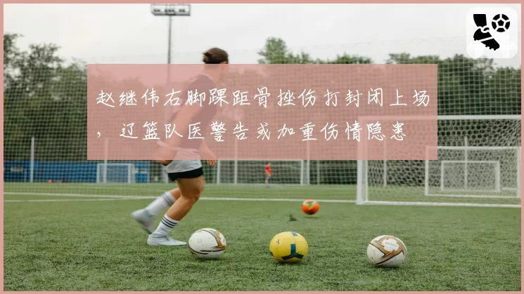 赵继伟右脚踝距骨挫伤打封闭上场，辽篮队医警告或加重伤情隐患