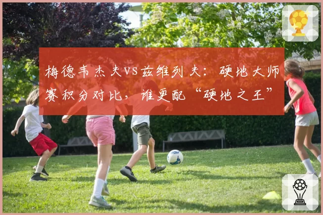 梅德韦杰夫vs兹维列夫：硬地大师赛积分对比，谁更配“硬地之王”称号