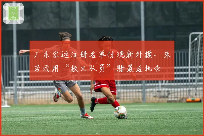 广东宏远注册名单惊现新外援，朱芳雨用“救火队员”赌最后机会