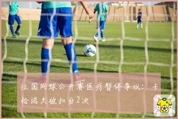 法国网球公开赛医疗暂停争议:卡恰诺夫被扣分2次