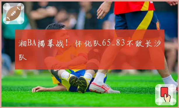 湘BA揭幕战！怀化队65_83不敌长沙队