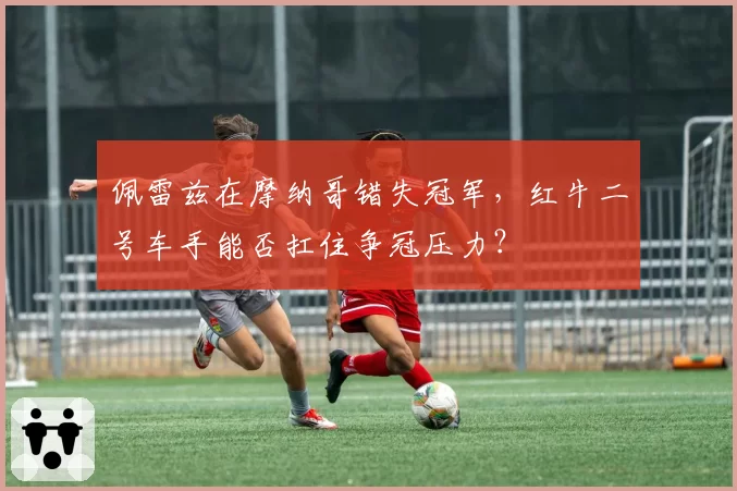 佩雷兹在摩纳哥错失冠军，红牛二号车手能否扛住争冠压力？