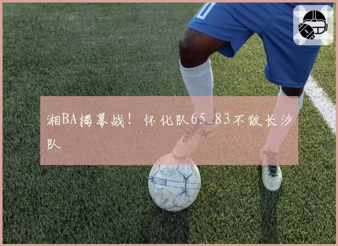 湘BA揭幕战！怀化队65_83不敌长沙队
