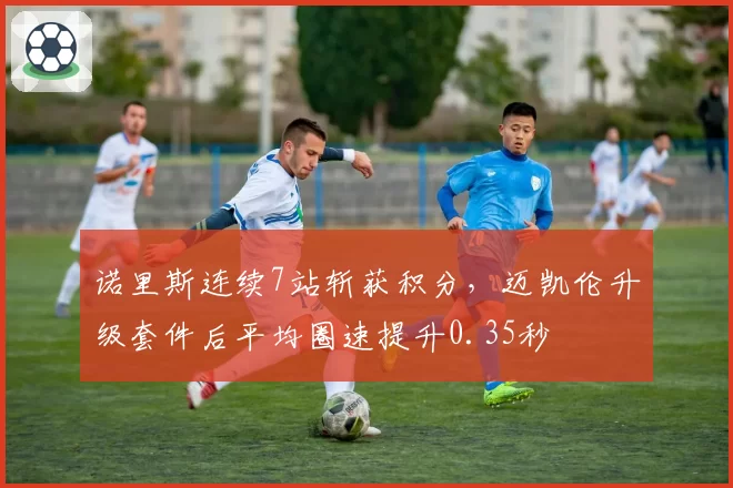 诺里斯连续7站斩获积分，迈凯伦升级套件后平均圈速提升0.35秒