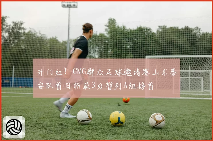 开门红!CMG群众足球邀请赛山东泰安队首日斩获3分暂列A组榜首