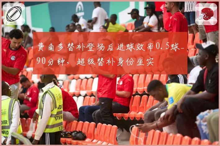费南多替补登场后进球效率0.5球_90分钟，超级替补身份坐实