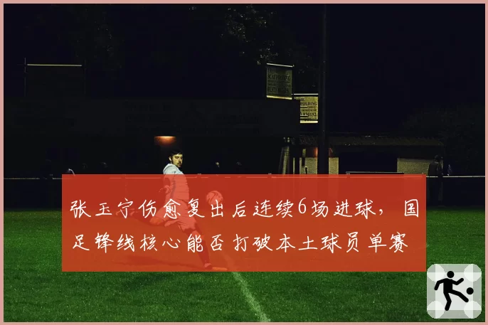 张玉宁伤愈复出后连续6场进球，国足锋线核心能否打破本土球员单赛季进球纪录？