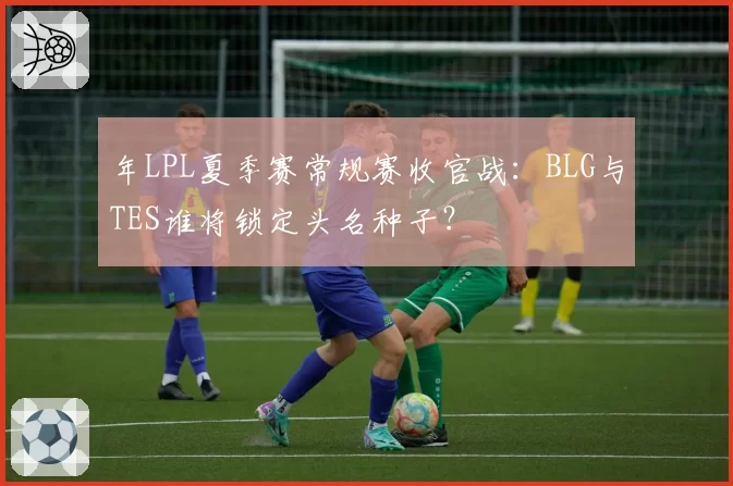年LPL夏季赛常规赛收官战：BLG与TES谁将锁定头名种子？
