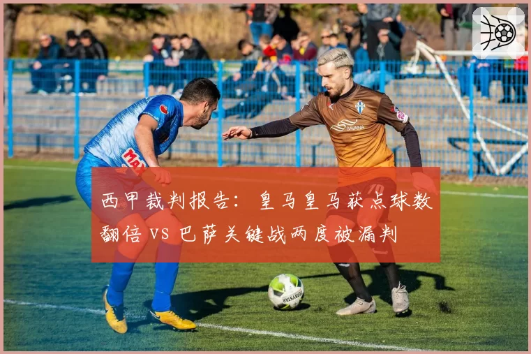 西甲裁判报告：皇马皇马获点球数翻倍 vs 巴萨关键战两度被漏判