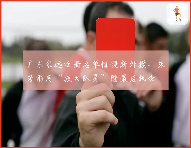 广东宏远注册名单惊现新外援，朱芳雨用“救火队员”赌最后机会