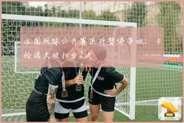 法国网球公开赛医疗暂停争议：卡恰诺夫被扣分2次