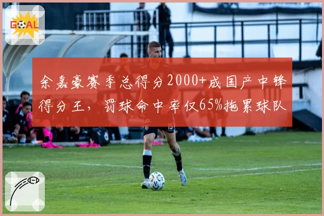 余嘉豪赛季总得分2000+成国产中锋得分王,罚球命中率仅65%拖累球队