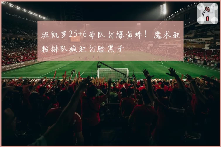 班凯罗25+6率队打爆黄蜂！魔术狂粉排队疯狂打脸黑子