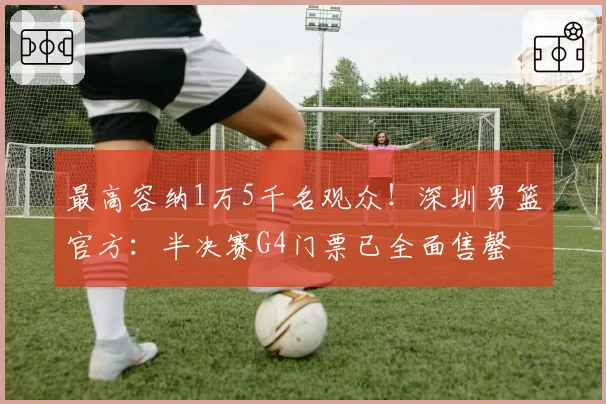 最高容纳1万5千名观众！深圳男篮官方：半决赛G4门票已全面售罄