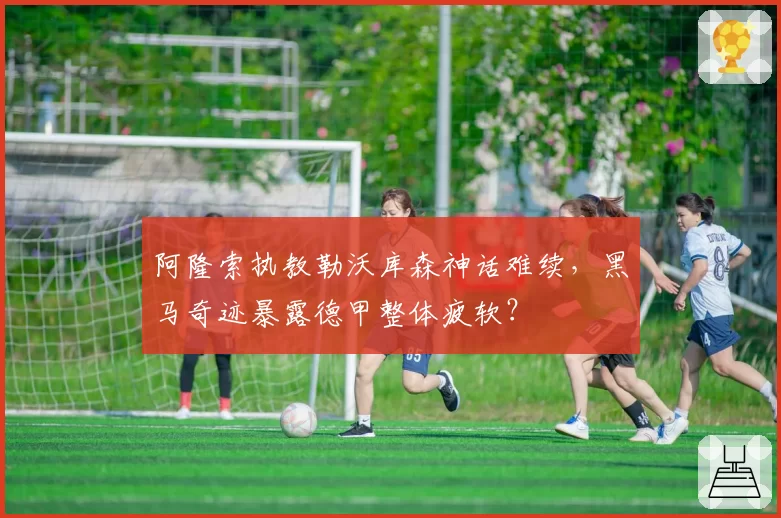 阿隆索执教勒沃库森神话难续,黑马奇迹暴露德甲整体疲软?