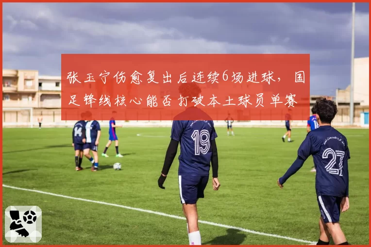张玉宁伤愈复出后连续6场进球，国足锋线核心能否打破本土球员单赛季进球纪录？