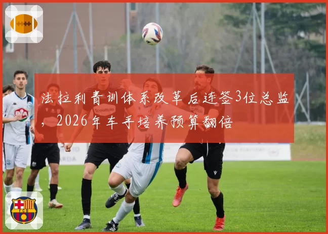 法拉利青训体系改革后连签3位总监，2026年车手培养预算翻倍