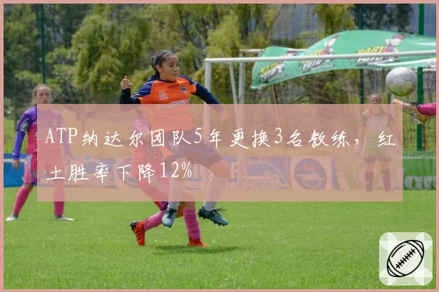 ATP纳达尔团队5年更换3名教练，红土胜率下降12%
